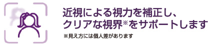 近視による視力を補正し、クリアな視界※をサポートします